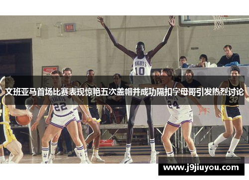 文班亚马首场比赛表现惊艳五次盖帽并成功隔扣字母哥引发热烈讨论