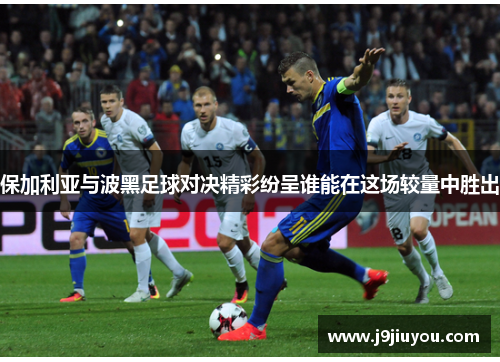 保加利亚与波黑足球对决精彩纷呈谁能在这场较量中胜出
